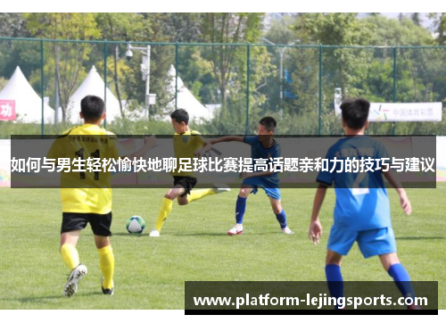 如何与男生轻松愉快地聊足球比赛提高话题亲和力的技巧与建议