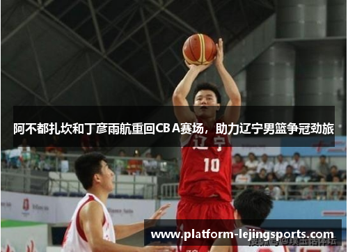 阿不都扎坎和丁彦雨航重回CBA赛场，助力辽宁男篮争冠劲旅