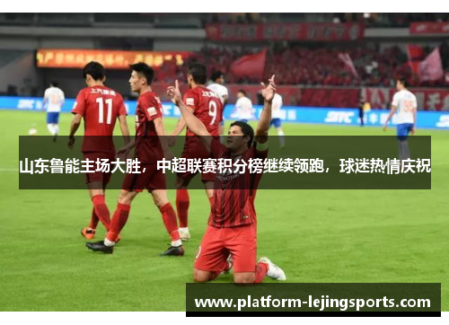 山东鲁能主场大胜，中超联赛积分榜继续领跑，球迷热情庆祝