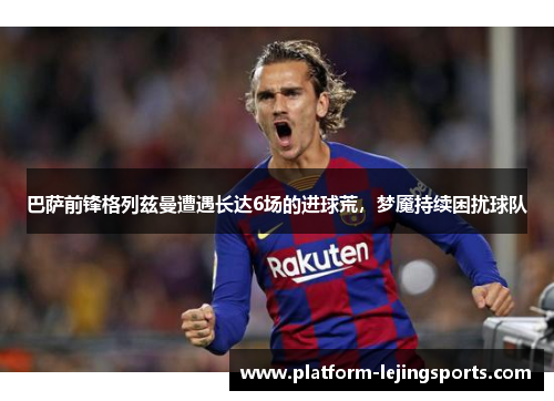 巴萨前锋格列兹曼遭遇长达6场的进球荒，梦魇持续困扰球队