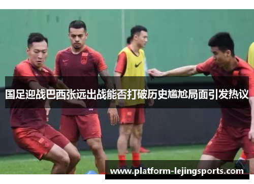 国足迎战巴西张远出战能否打破历史尴尬局面引发热议